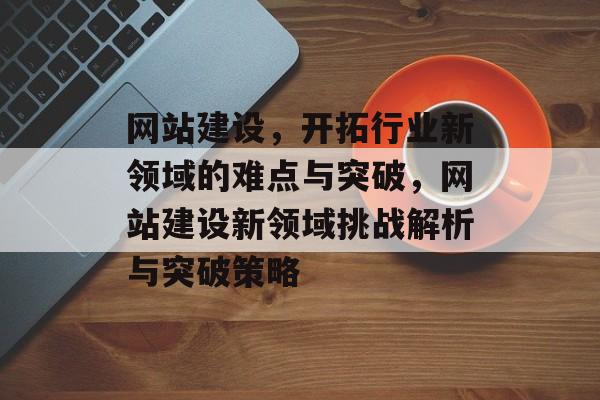 网站建设，开拓行业新领域的难点与突破，网站建设新领域挑战解析与突破策略