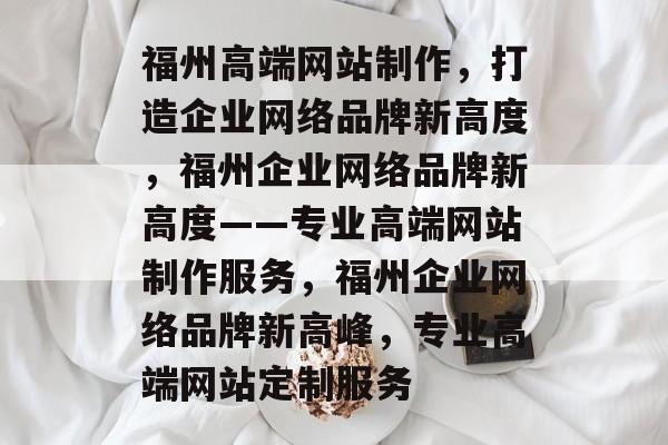 福州高端网站制作，打造企业网络品牌新高度，福州企业网络品牌新高度——专业高端网站制作服务，福州企业网络品牌新高峰，专业高端网站定制服务
