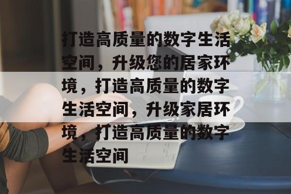打造高质量的数字生活空间，升级您的居家环境，打造高质量的数字生活空间，升级家居环境，打造高质量的数字生活空间