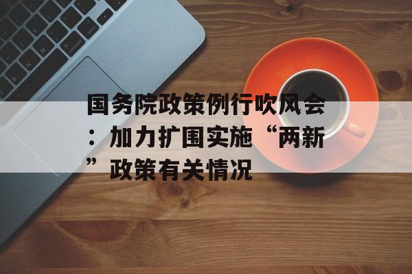 国务院政策例行吹风会：加力扩围实施“两新”政策有关情况