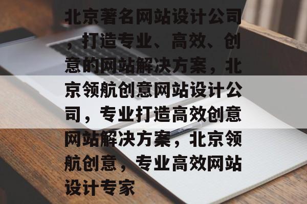 北京著名网站设计公司，打造专业、高效、创意的网站解决方案，北京领航创意网站设计公司，专业打造高效创意网站解决方案，北京领航创意，专业高效网站设计专家