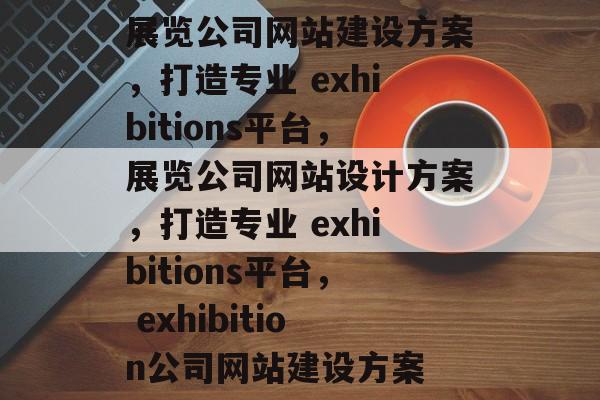 展览公司网站建设方案，打造专业 exhibitions平台，展览公司网站设计方案，打造专业 exhibitions平台， exhibition公司网站建设方案
