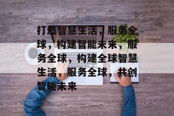 打造智慧生活，服务全球，构建智能未来，服务全球，构建全球智慧生活，服务全球，共创智能未来