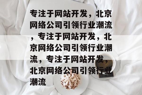 专注于网站开发，北京网络公司引领行业潮流，专注于网站开发，北京网络公司引领行业潮流，专注于网站开发，北京网络公司引领行业潮流