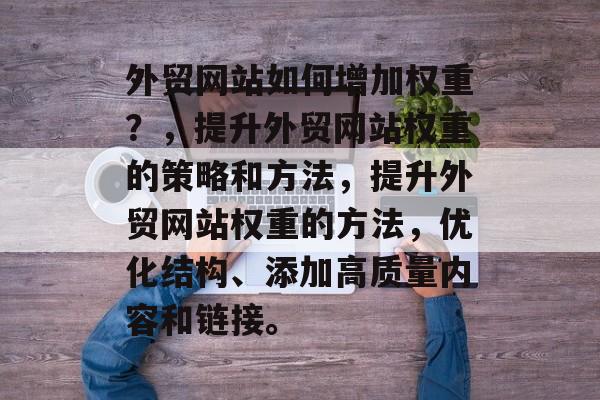 外贸网站如何增加权重？，提升外贸网站权重的策略和方法，提升外贸网站权重的方法，优化结构、添加高质量内容和链接。