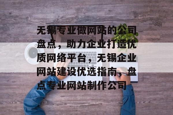 无锡专业做网站的公司盘点，助力企业打造优质网络平台，无锡企业网站建设优选指南，盘点专业网站制作公司