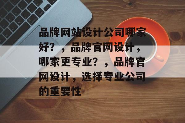 品牌网站设计公司哪家好？，品牌官网设计，哪家更专业？，品牌官网设计，选择专业公司的重要性