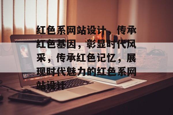 红色系网站设计，传承红色基因，彰显时代风采，传承红色记忆，展现时代魅力的红色系网站设计
