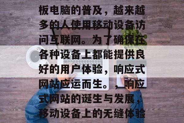 响应式网站的诞生和发展是互联网技术进步和用户需求变化的重要体现。随着智能手机和平板电脑的普及，越来越多的人使用移动设备访问互联网。为了确保在各种设备上都能提供良好的用户体验，响应式网站应运而生。，响应式网站的诞生与发展，移动设备上的无缝体验，响应式网站的诞生与发展，如何确保在各种设备上都能提供良好的用户体验