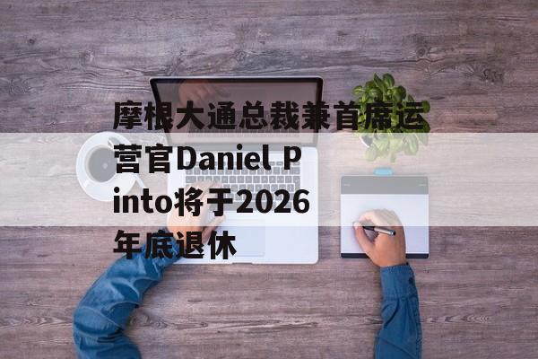 摩根大通总裁兼首席运营官Daniel Pinto将于2026年底退休