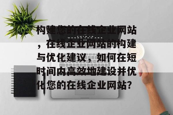 构建您的在线企业网站，在线企业网站的构建与优化建议，如何在短时间内高效地建设并优化您的在线企业网站？