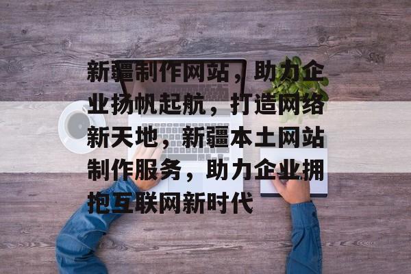 新疆制作网站，助力企业扬帆起航，打造网络新天地，新疆本土网站制作服务，助力企业拥抱互联网新时代