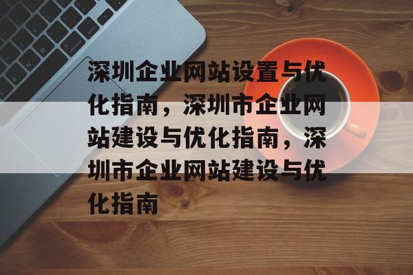 深圳企业网站设置与优化指南,深圳市企业网站建设与优化指南,深圳市企业网站建设与优化指南 深圳企业网站设置与优化指南,深圳市企业网站建设与优化指南,深圳市企业网站建设与优化指南
