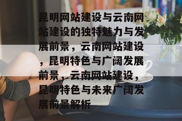 昆明网站建设与云南网站建设的独特魅力与发展前景，云南网站建设，昆明特色与广阔发展前景，云南网站建设，昆明特色与未来广阔发展前景解析