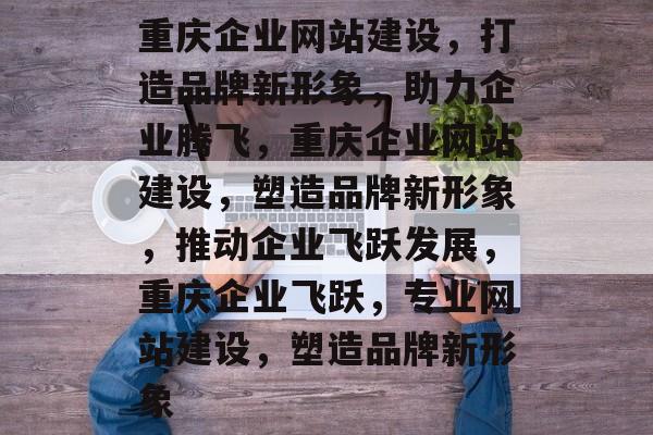 重庆企业网站建设，打造品牌新形象，助力企业腾飞，重庆企业网站建设，塑造品牌新形象，推动企业飞跃发展，重庆企业飞跃，专业网站建设，塑造品牌新形象