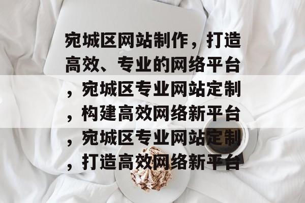 宛城区网站制作，打造高效、专业的网络平台，宛城区专业网站定制，构建高效网络新平台，宛城区专业网站定制，打造高效网络新平台