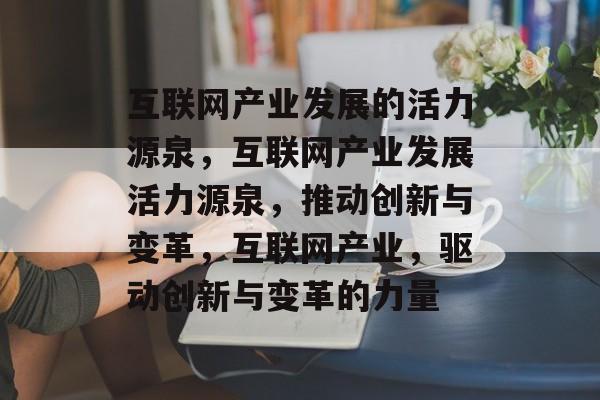 互联网产业发展的活力源泉，互联网产业发展活力源泉，推动创新与变革，互联网产业，驱动创新与变革的力量