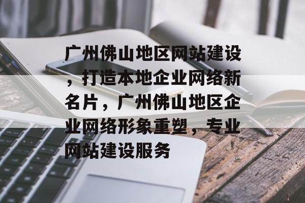 广州佛山地区网站建设，打造本地企业网络新名片，广州佛山地区企业网络形象重塑，专业网站建设服务