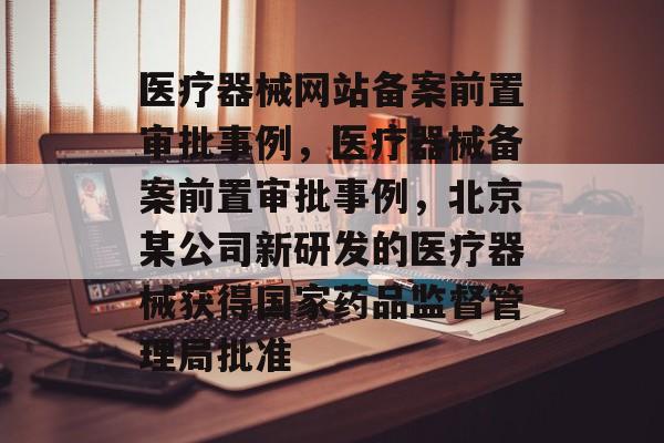 医疗器械网站备案前置审批事例，医疗器械备案前置审批事例，北京某公司新研发的医疗器械获得国家药品监督管理局批准
