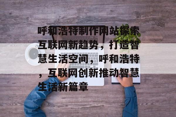 呼和浩特制作网站探索互联网新趋势，打造智慧生活空间，呼和浩特，互联网创新推动智慧生活新篇章