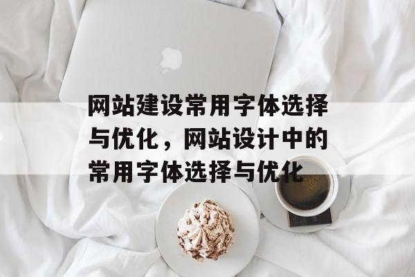 网站建设常用字体选择与优化，网站设计中的常用字体选择与优化