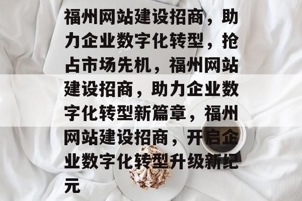 福州网站建设招商，助力企业数字化转型，抢占市场先机，福州网站建设招商，助力企业数字化转型新篇章，福州网站建设招商，开启企业数字化转型升级新纪元