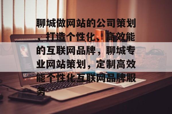 聊城做网站的公司策划，打造个性化、高效能的互联网品牌，聊城专业网站策划，定制高效能个性化互联网品牌服务