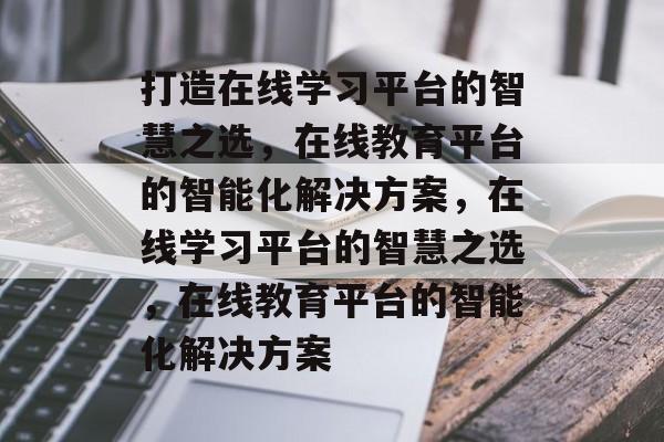 打造在线学习平台的智慧之选,在线教育平台的智能化解决方案,在线学习平台的智慧之选,在线教育平台的智能化解决方案 打造在线学习平台的智慧之选,在线教育平台的智能化解决方案,在线学习平台的智慧之选,在线教育平台的智能化解决方案