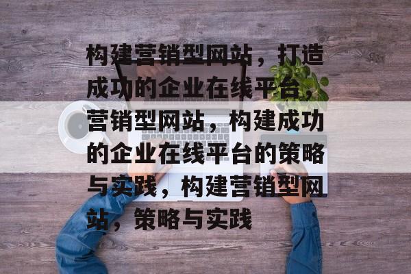 构建营销型网站，打造成功的企业在线平台，营销型网站，构建成功的企业在线平台的策略与实践，构建营销型网站，策略与实践