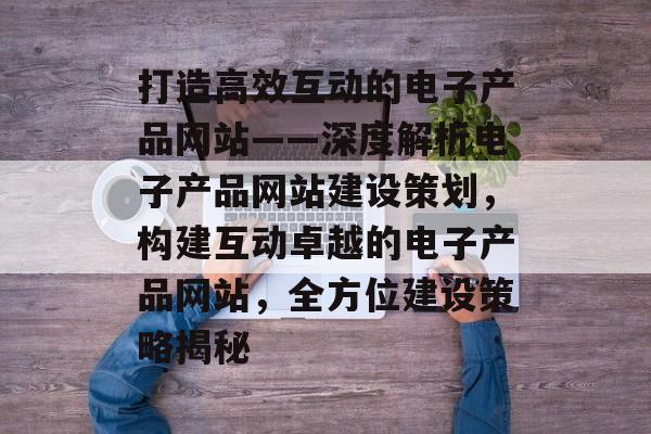 打造高效互动的电子产品网站——深度解析电子产品网站建设策划，构建互动卓越的电子产品网站，全方位建设策略揭秘