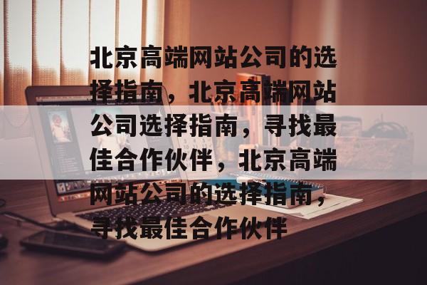 北京高端网站公司的选择指南，北京高端网站公司选择指南，寻找最佳合作伙伴，北京高端网站公司的选择指南，寻找最佳合作伙伴