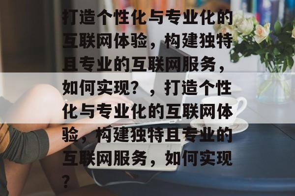 打造个性化与专业化的互联网体验，构建独特且专业的互联网服务，如何实现？，打造个性化与专业化的互联网体验，构建独特且专业的互联网服务，如何实现？