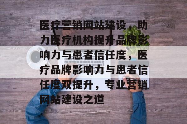 医疗营销网站建设，助力医疗机构提升品牌影响力与患者信任度，医疗品牌影响力与患者信任度双提升，专业营销网站建设之道