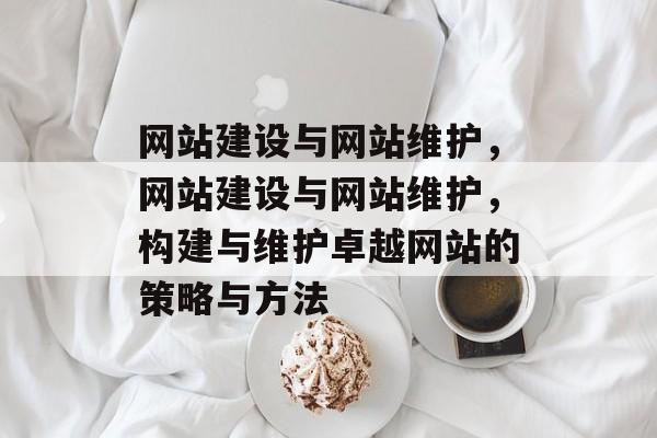 网站建设与网站维护，网站建设与网站维护，构建与维护卓越网站的策略与方法