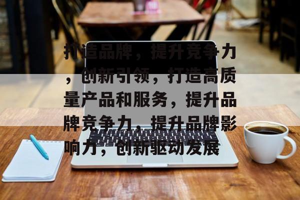 打造品牌，提升竞争力，创新引领，打造高质量产品和服务，提升品牌竞争力，提升品牌影响力，创新驱动发展