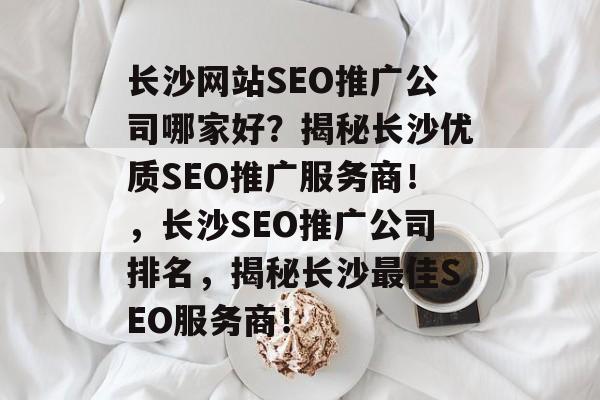 长沙网站SEO推广公司哪家好?揭秘长沙优质SEO推广服务商!,长沙SEO推广公司排名,揭秘长沙最佳SEO服务商! 长沙网站SEO推广公司哪家好?揭秘长沙优质SEO推广服务商!,长沙SEO推广公司排名,揭秘长沙最佳SEO服务商!