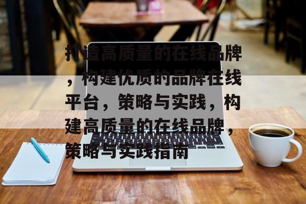 打造高质量的在线品牌，构建优质的品牌在线平台，策略与实践，构建高质量的在线品牌，策略与实践指南