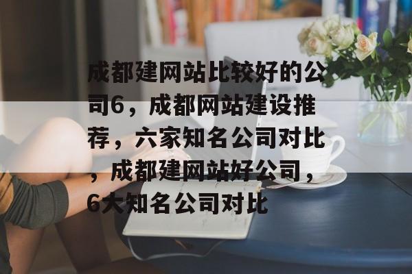 成都建网站比较好的公司6,成都网站建设推荐,六家知名公司对比,成都建网站好公司,6大知名公司对比 成都建网站比较好的公司6,成都网站建设推荐,六家知名公司对比,成都建网站好公司,6大知名公司对比