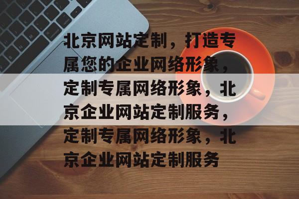 北京网站定制，打造专属您的企业网络形象，定制专属网络形象，北京企业网站定制服务，定制专属网络形象，北京企业网站定制服务