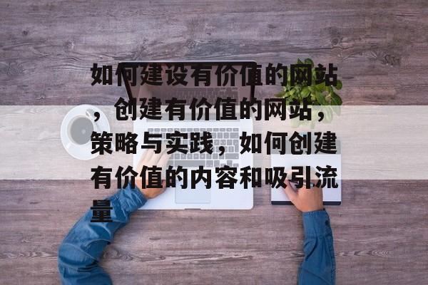 如何建设有价值的网站，创建有价值的网站，策略与实践，如何创建有价值的内容和吸引流量