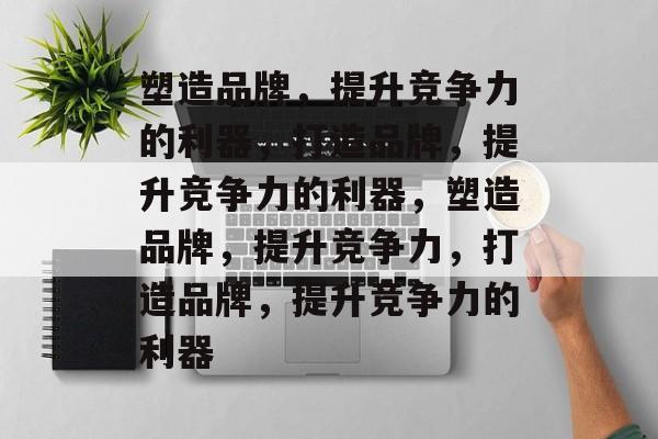 塑造品牌，提升竞争力的利器，打造品牌，提升竞争力的利器，塑造品牌，提升竞争力，打造品牌，提升竞争力的利器