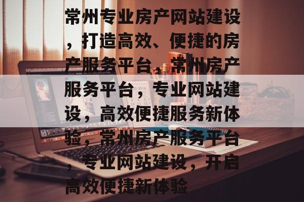 常州专业房产网站建设，打造高效、便捷的房产服务平台，常州房产服务平台，专业网站建设，高效便捷服务新体验，常州房产服务平台，专业网站建设，开启高效便捷新体验