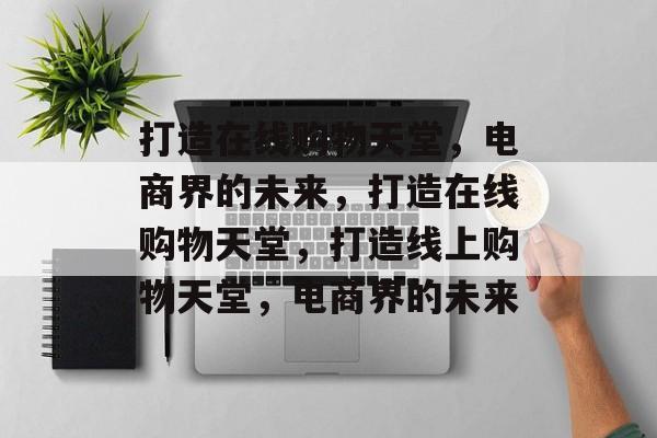 打造在线购物天堂，电商界的未来，打造在线购物天堂，打造线上购物天堂，电商界的未来