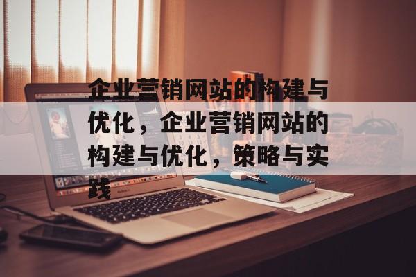 企业营销网站的构建与优化，企业营销网站的构建与优化，策略与实践