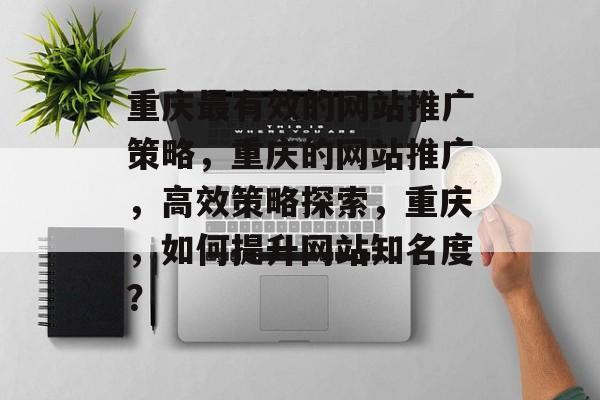 重庆最有效的网站推广策略，重庆的网站推广，高效策略探索，重庆，如何提升网站知名度？