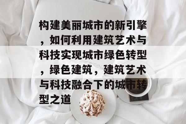 构建美丽城市的新引擎，如何利用建筑艺术与科技实现城市绿色转型，绿色建筑，建筑艺术与科技融合下的城市转型之道