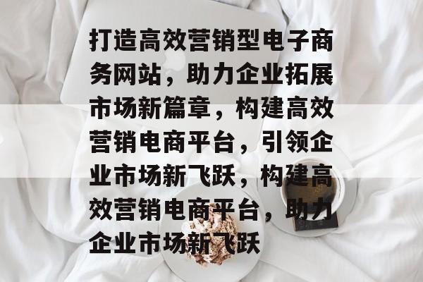 打造高效营销型电子商务网站，助力企业拓展市场新篇章，构建高效营销电商平台，引领企业市场新飞跃，构建高效营销电商平台，助力企业市场新飞跃