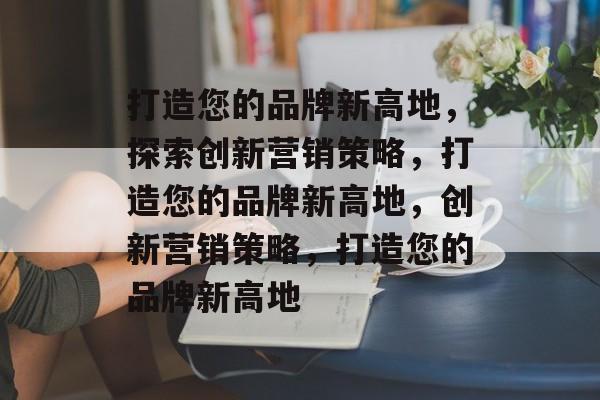 打造您的品牌新高地，探索创新营销策略，打造您的品牌新高地，创新营销策略，打造您的品牌新高地
