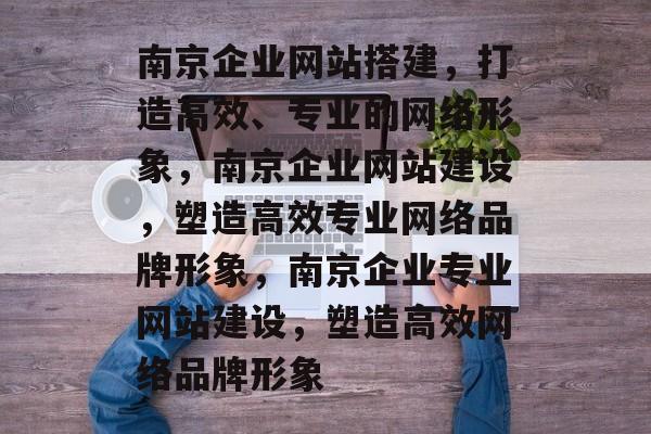 南京企业网站搭建，打造高效、专业的网络形象，南京企业网站建设，塑造高效专业网络品牌形象，南京企业专业网站建设，塑造高效网络品牌形象