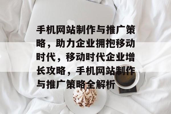 手机网站制作与推广策略，助力企业拥抱移动时代，移动时代企业增长攻略，手机网站制作与推广策略全解析
